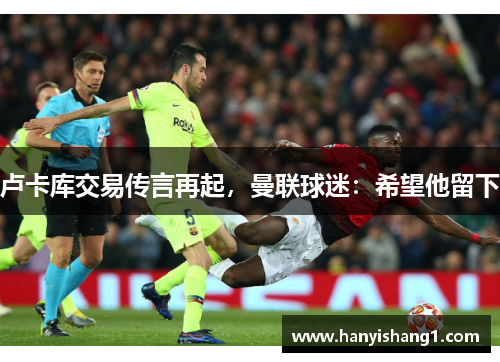 卢卡库交易传言再起，曼联球迷：希望他留下